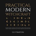 Practical Modern Witchcraft : Everyday Magic Through Healing Spells, Meditations, Crystals, Herbs, Candles, Moon Rituals, Psychic cover image