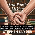 LOVE WORTH MAKING : How to Make Ridiculously Great Sex in a Long Lasting Relattionship cover image