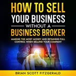 How to Sell Your Business Without a Business Broker : Making The Most Money And Retaining Full Control When Selling Your Company cover image