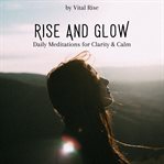 Rise & Glow: Daily Meditations for Clarity & Calm : Morning & Anytime Guided Sessions To Center Your Mind And Awaken Inner Peace cover image
