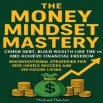 The Money Mindset Mastery : Crush Debt, Build Wealth Like The 1%, And Achieve Financial Freedom: Unconventional Strategies For S cover image