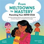 From Meltdowns to Mastery: Parenting Your ADHD Child : Transform Explosive Behavior Into Superpowers With Proven Emotional Regulation And Self-control Stra cover image