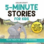 5-Minute Stories for Kids: Tales From the African Savanna : Cute and Relaxing Short Stories for Children Aged 2-8, Featuring Elephants, Lions, Zebras and More!. Short Stories for Kids: 5-Minute Tales For Bedtime Reading cover image
