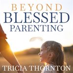 Beyond Blessed Parenting : Embrace These Seven Principles And Experience Authentic Connection cover image