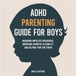 ADHD Parenting Guide for Boys : Managing Impulsive Behaviours, Improving Cognitive Flexibility, And Helping Your Son Thrive cover image