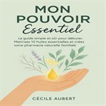 Mon-Pouvoir-Essentiel : Le Guide Simple Et Sûr Pour Débuter. Maîtrisez 10 Huiles Essentielles Et Créez Votre Pharmacie Natur cover image