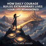 How Daily Courage Builds Extraordinary Lives : Your Life Reimagined cover image