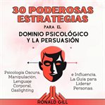 30 Poderosas Estrategias Para El Dominio Psicológico Y La Persuasión : Psicología Oscura, Manipulación, Lenguaje Corporal, Gaslighting E Influencia. La Guía Para Liderar P cover image