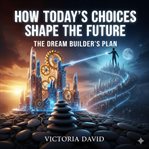 How Today's Choices Shape the Future : The Dream Builder's Plan cover image