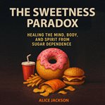 The Sweetness Paradox : Healing The Mind, Body, And Spirit From Sugar Dependence cover image