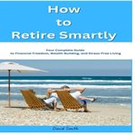 How to Retire Smartly : Your Complete Guide To Financial Freedom, Wealth Building, And Stress-free Living cover image