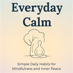 Everyday Calm : Simple Daily Habits For Mindfulness And Inner Peace: A Practical Guide To Mindful Living cover image