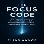 The Focus Code : The Practical System To Escape Distraction, Build Unbreakable Concentration, And Produce Your Best W cover image