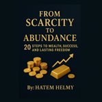 From Scarcity to Abundance: 20 Steps to Wealth, Success, and Lasting Freedom. : How To Reprogram Your Mind, Grow Your Wealth, And Live Without Limits cover image