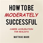 How to Be Moderately Successful : Career Acceleration For Realists cover image