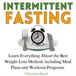 Intermittent fasting : Learn Everything About the Best Weight Loss Method, Including Meal Plans and Workout Programs cover image