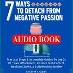 7 Ways to Detach From Negative Passion : Practical Steps & Actionable Guides To Let Go Of Toxic Attachment, Restore Self-control, Reclaim Cla cover image