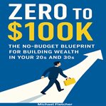 Zero to $100K : The No-budget Blueprint For Building Wealth In Your 20s And 30s cover image