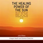 The Healing Power of the Sun : How Sun Exposure Can Improve Your Health, Protect Your Skin, and Strengthen Your Immune System cover image