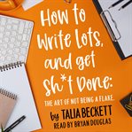 How to Write Lots and Get Sh*T Done: The Art of Not Being a Flake cover image