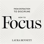How to Focus: From Distraction to Discipline: Eliminate Distractions, Boost Productivity, and Stay cover image