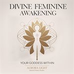 Divine Feminine Awakening: Your Goddess Within : Unlock Your Sacred Power, Manifest Love And Abundance, And Embrace Your Authentic Self Through Ancie cover image
