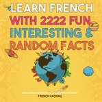 Learn French With 2222 Fun, Interesting & Random Facts - Parallel French and English Text to Learn : Parallel French and English Text to Learn cover image