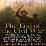 End of the Civil War: The History of the Battles and Events that Destroyed the Confederacy and Finis : The History of the Battles and Events that Destroyed the Confederacy and Finis cover image