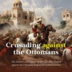 Crusading against the Ottomans: The History and Legacy of the Christian Battles Against the Ottoman : the history and legacy of the Christian battles against the Ottoman Empire in central Europe cover image