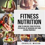 Fitness Nutrition: How to Unlock Your Physical Potential by Working Out and Eating Properly : How to Unlock Your Physical Potential by Working Out and Eating Properly cover image
