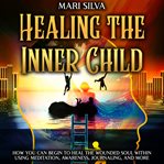 Healing the Inner Child: How You Can Begin to Heal the Wounded Soul Within Using Meditation, Awarene : How You Can Begin to Heal the Wounded Soul Within Using Meditation, Awarene cover image