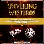 Unveiling Westeros: The Ultimate Guide for Unlocking the Psychology, Symbolism, Meanings and Motivat : The Ultimate Guide for Unlocking the Psychology, Symbolism, Meanings and Motivat cover image