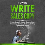 How to Write Sales Copy: 7 Easy Steps to Master Copywriting, Marketing Content, Business Writing ... : 7 Easy Steps to Master Copywriting, Marketing Content, Business Writing cover image