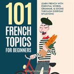 101 French Topics for Beginners: Learn French With essential Words, Grammar, & Idioms Through Every : learn French with essential words, grammar, & idioms through everyday situations cover image
