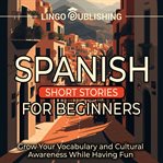 Spanish short stories for beginners: grow your vocabulary and cultural awareness while having fun : Grow Your Vocabulary and Cultural Awareness While Having Fun cover image