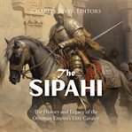 The Sipahi: The History and Legacy of the Ottoman Empire's Elite Cavalry : The History and Legacy of the Ottoman Empire's Elite Cavalry cover image
