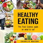 Healthy Eating : The Food Science Guide on What to Eat Healthy Eating Guide cover image