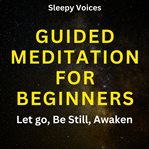 Guided Meditation for Beginners: Let Go, Be Still, Awaken : Let Go, Be Still, Awaken cover image