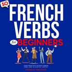 50 French Verbs for Beginners: Learn French With the Most Common Verbs Used in Everyday Context : Learn French With the Most Common Verbs Used in Everyday Context cover image