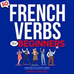 50 French Verbs for Beginners: Learn French With the Most Common Verbs Used in Everyday Context : Learn French With the Most Common Verbs Used in Everyday Context cover image