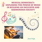 Musical Democracy: Exploring the Power of Music in Building an Inclusive and Harmonious Society : Exploring the Power of Music in Building an Inclusive and Harmonious Society cover image
