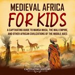Medieval Africa for Kids: A Captivating Guide to Mansa Musa, the Mali Empire, and Other African Civ : A Captivating Guide to Mansa Musa, the Mali Empire, and Other African Civ cover image