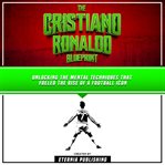 Cristiano Ronaldo Blueprint: Unlocking the Mental Techniques That Fueled the Rise of a Football Icon : Unlocking the Mental Techniques That Fueled the Rise of a Football Icon cover image