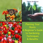 Planting Your Roots: A Beginner's Guide to Gardening Techniques and Benefits : A Beginner's Guide to Gardening Techniques and Benefits cover image