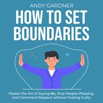 How to Set Boundaries: Master the Art of Saying No, Stop People-Pleasing, and Command Respect Withou : Master the Art of Saying No, Stop People cover image