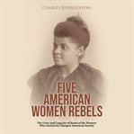 Five American Women Rebels : The Lives and Legacies of Some of the Women Who Decisively Changed Ameri cover image