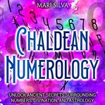 Chaldean Numerology: Unlock Ancient Secrets Surrounding Numbers, Divination, and Astrology : Unlock Ancient Secrets Surrounding Numbers, Divination, and Astrology cover image