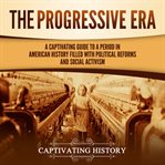 Progressive Era: A Captivating Guide to a Period in American History Filled With Political Reform : A Captivating Guide to a Period in American History Filled With Political Reform cover image