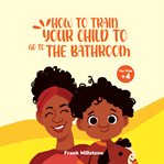 How to Train Your Child to Go to the Bathroom : A Book to Teach Children to Overcome the Fear of Poop cover image