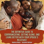 Definitive Guide to Communicating, Getting Along, and Living Better With Your Spouse's Relatives! : Stop Suffering and Having Problems with Brothers-In-Law, Sons-In-Law, and the Whole Extended Family cover image